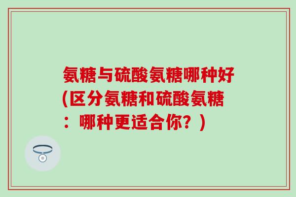 氨糖与硫酸氨糖哪种好(区分氨糖和硫酸氨糖:哪种更适合你?) 氨糖与硫酸氨糖哪种好(区分氨糖和硫酸氨糖:哪种更适合你?)