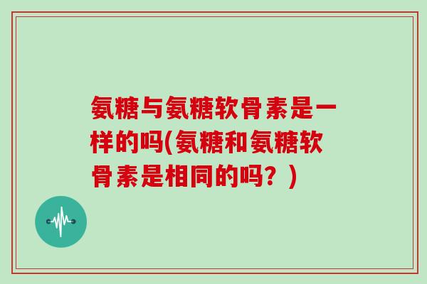 氨糖与氨糖软骨素是一样的吗(氨糖和氨糖软骨素是相同的吗?) 氨糖与氨糖软骨素是一样的吗(氨糖和氨糖软骨素是相同的吗?)