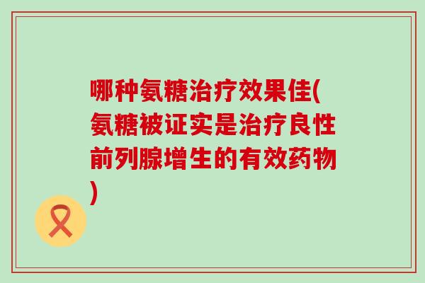 哪种氨糖效果佳(氨糖被证实是良性前列腺增生的有效) 哪种氨糖效果佳(氨糖被证实是良性前列腺增生的有效)