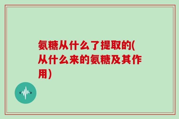 氨糖从什么了提取的(从什么来的氨糖及其作用) 氨糖从什么了提取的(从什么来的氨糖及其作用)