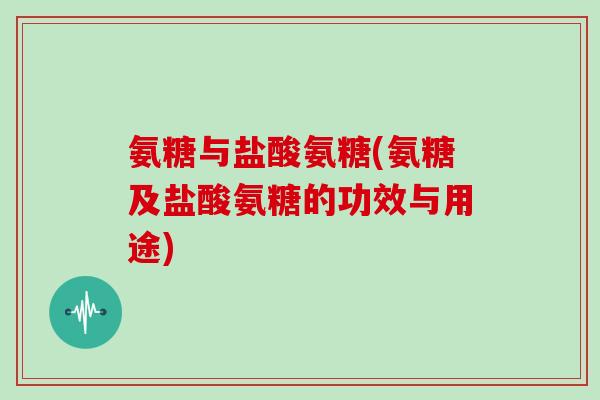 氨糖与盐酸氨糖(氨糖及盐酸氨糖的功效与用途)