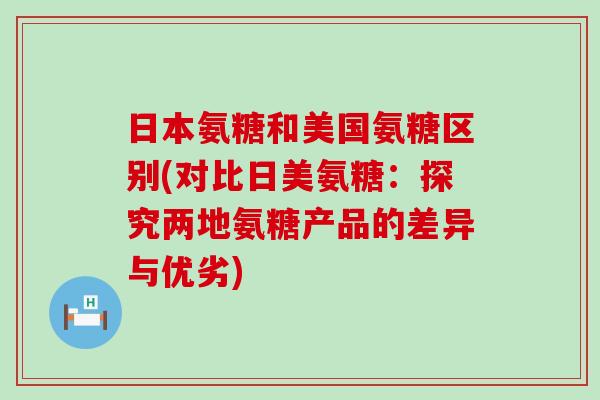 日本氨糖和美国氨糖区别(对比日美氨糖：探究两地氨糖产品的差异与优劣)