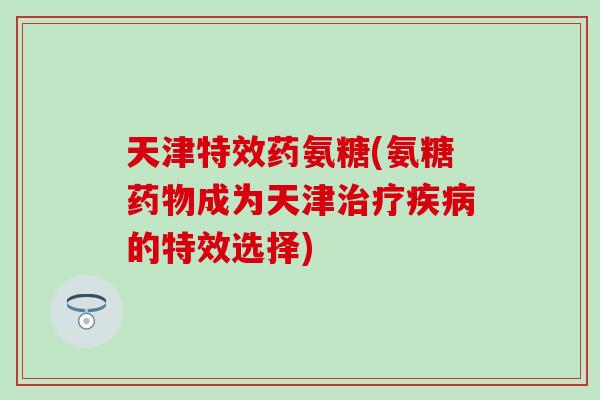 天津特效药氨糖(氨糖成为天津的特效选择) 天津特效药氨糖(氨糖成为天津的特效选择)