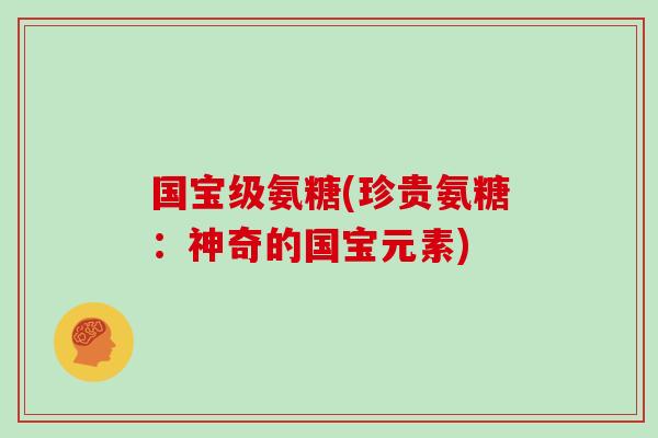 国宝级氨糖(珍贵氨糖:神奇的国宝元素) 国宝级氨糖(珍贵氨糖:神奇的国宝元素)