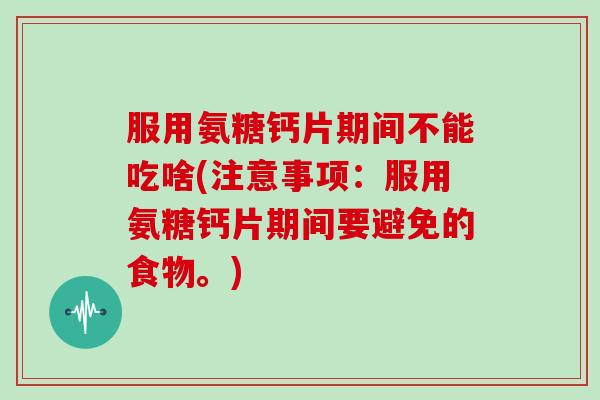 服用氨糖钙片期间不能吃啥(注意事项：服用氨糖钙片期间要避免的食物。)