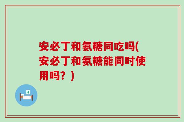 安必丁和氨糖同吃吗(安必丁和氨糖能同时使用吗？)