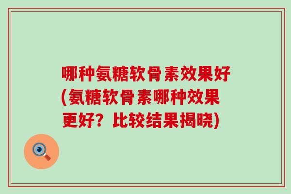 哪种氨糖软骨素效果好(氨糖软骨素哪种效果更好？比较结果揭晓)