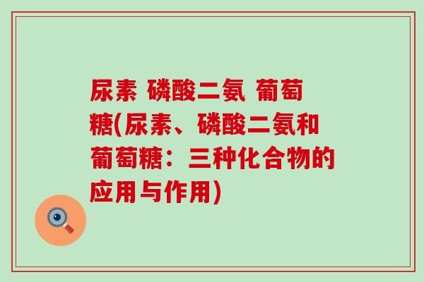 尿素 磷酸二氨 葡萄糖(尿素、磷酸二氨和葡萄糖：三种化合物的应用与作用)