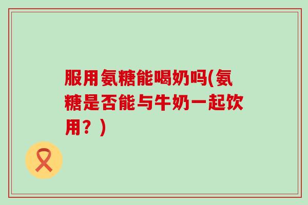 服用氨糖能喝奶吗(氨糖是否能与牛奶一起饮用？)