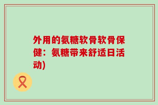 外用的氨糖软骨软骨保健:氨糖带来舒适日活动) 外用的氨糖软骨软骨保健:氨糖带来舒适日活动)