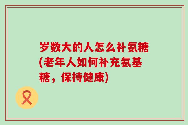 岁数大的人怎么补氨糖(老年人如何补充氨基糖，保持健康)