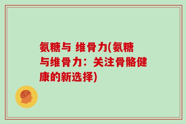 氨糖与 维骨力(氨糖与维骨力:关注骨骼健康的新选择) 氨糖与 维骨力(氨糖与维骨力:关注骨骼健康的新选择)