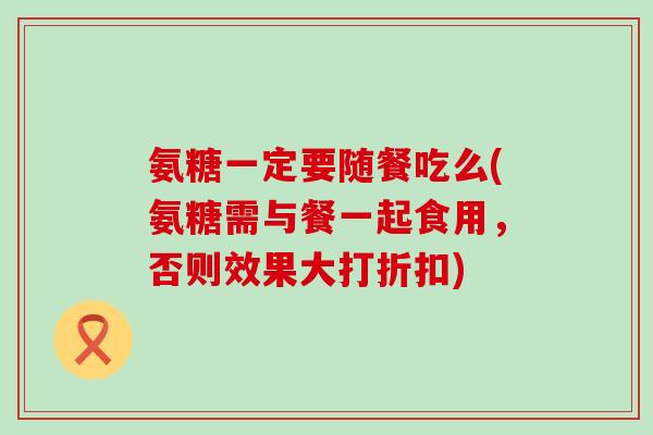 氨糖一定要随餐吃么(氨糖需与餐一起食用，否则效果大打折扣)