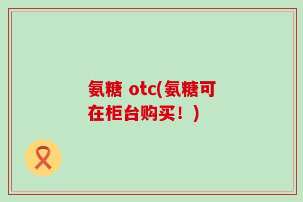 氨糖 otc(氨糖可在柜台购买！)