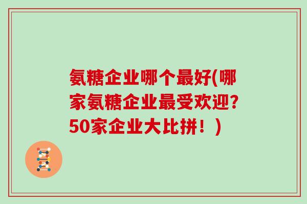 氨糖企业哪个好(哪家氨糖企业受欢迎?50家企业大比拼!) 氨糖企业哪个好(哪家氨糖企业受欢迎?50家企业大比拼!)