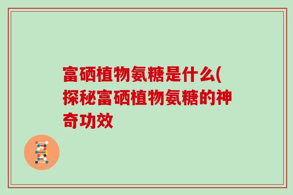 富硒植物氨糖是什么(探秘富硒植物氨糖的神奇功效 富硒植物氨糖是什么(探秘富硒植物氨糖的神奇功效