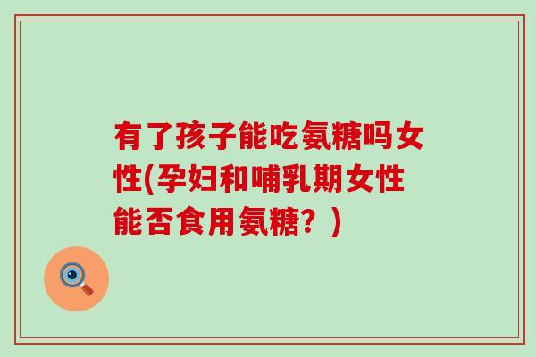 有了孩子能吃氨糖吗女性(孕妇和哺乳期女性能否食用氨糖?) 有了孩子能吃氨糖吗女性(孕妇和哺乳期女性能否食用氨糖?)