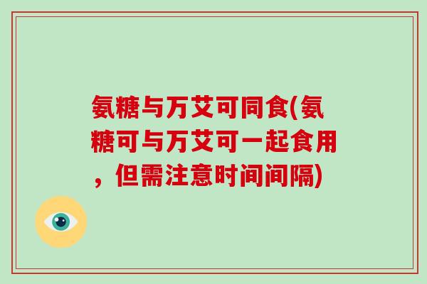 氨糖与万艾可同食(氨糖可与万艾可一起食用，但需注意时间间隔)