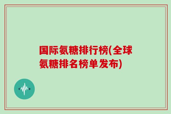 国际氨糖排行榜(全球氨糖排名榜单发布)