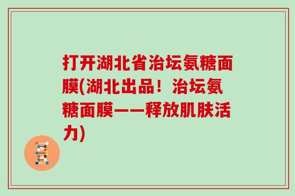 打开湖北省坛氨糖面膜(湖北出品!坛氨糖面膜——释放活力) 打开湖北省坛氨糖面膜(湖北出品!坛氨糖面膜——释放活力)