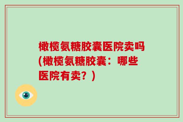 橄榄氨糖胶囊医院卖吗(橄榄氨糖胶囊:哪些医院有卖?) 橄榄氨糖胶囊医院卖吗(橄榄氨糖胶囊:哪些医院有卖?)