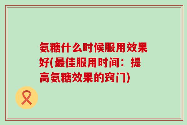 氨糖什么时候服用效果好(佳服用时间:提高氨糖效果的窍门) 氨糖什么时候服用效果好(佳服用时间:提高氨糖效果的窍门)