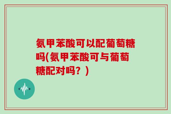 氨甲苯酸可以配葡萄糖吗(氨甲苯酸可与葡萄糖配对吗?) 氨甲苯酸可以配葡萄糖吗(氨甲苯酸可与葡萄糖配对吗?)