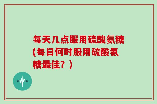 每天几点服用硫酸氨糖(每日何时服用硫酸氨糖佳？)