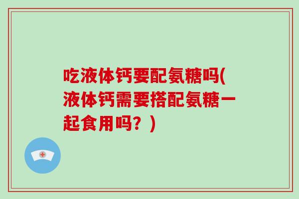 吃液体钙要配氨糖吗(液体钙需要搭配氨糖一起食用吗?) 吃液体钙要配氨糖吗(液体钙需要搭配氨糖一起食用吗?)