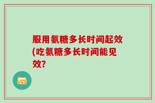 服用氨糖多长时间起效(吃氨糖多长时间能见效? 服用氨糖多长时间起效(吃氨糖多长时间能见效?