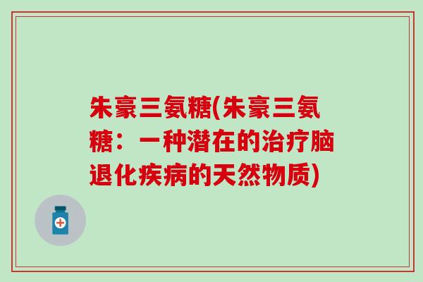 朱豪三氨糖(朱豪三氨糖:一种潜在的脑退化的天然物质) 朱豪三氨糖(朱豪三氨糖:一种潜在的脑退化的天然物质)