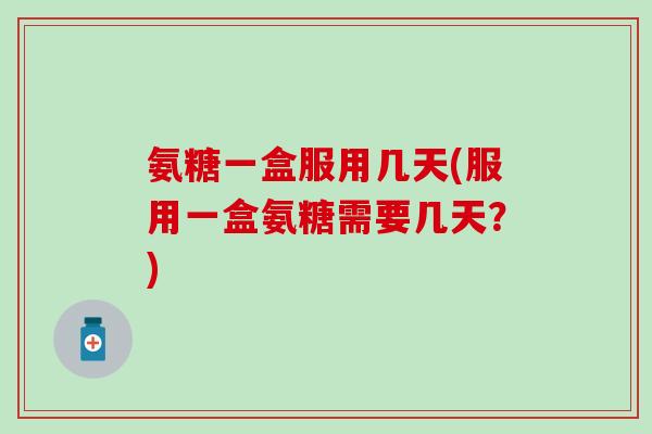氨糖一盒服用几天(服用一盒氨糖需要几天？)
