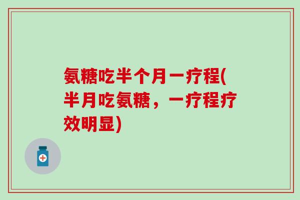 氨糖吃半个月一疗程(半月吃氨糖,一疗程疗效明显) 氨糖吃半个月一疗程(半月吃氨糖,一疗程疗效明显)