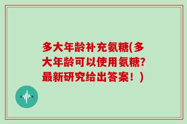 多大年龄补充氨糖(多大年龄可以使用氨糖?新研究给出答案!) 多大年龄补充氨糖(多大年龄可以使用氨糖?新研究给出答案!)
