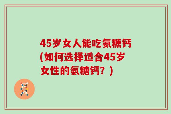 45岁女人能吃氨糖钙(如何选择适合45岁女性的氨糖钙?) 45岁女人能吃氨糖钙(如何选择适合45岁女性的氨糖钙?)