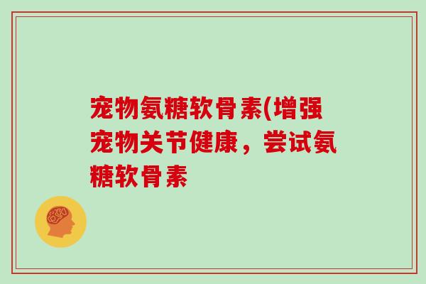 宠物氨糖软骨素(增强宠物关节健康,尝试氨糖软骨素 宠物氨糖软骨素(增强宠物关节健康,尝试氨糖软骨素