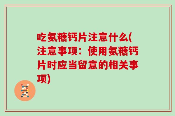 吃氨糖钙片注意什么(注意事项:使用氨糖钙片时应当留意的相关事项) 吃氨糖钙片注意什么(注意事项:使用氨糖钙片时应当留意的相关事项)