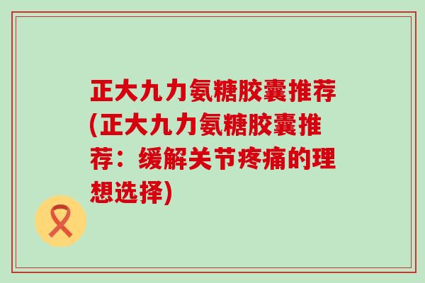 正大九力氨糖胶囊推荐(正大九力氨糖胶囊推荐:缓解关节的理想选择) 正大九力氨糖胶囊推荐(正大九力氨糖胶囊推荐:缓解关节的理想选择)