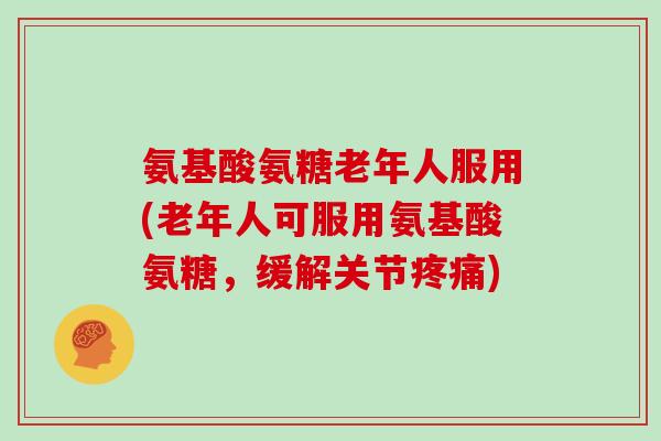 氨基酸氨糖老年人服用(老年人可服用氨基酸氨糖，缓解关节)