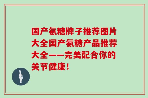 国产氨糖牌子推荐图片大全国产氨糖产品推荐大全——完美配合你的关节健康! 国产氨糖牌子推荐图片大全国产氨糖产品推荐大全——完美配合你的关节健康!