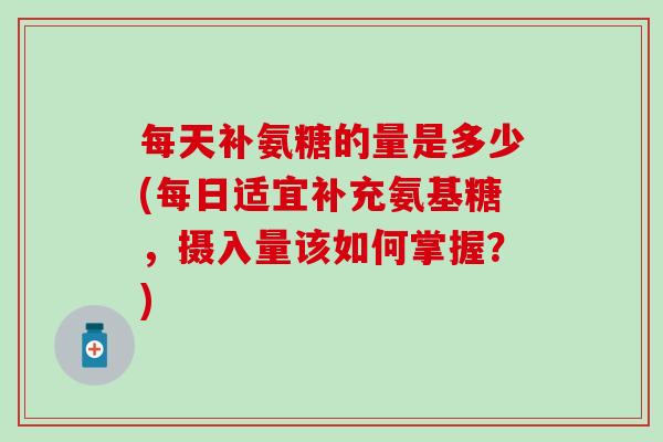 每天补氨糖的量是多少(每日适宜补充氨基糖,摄入量该如何掌握?) 每天补氨糖的量是多少(每日适宜补充氨基糖,摄入量该如何掌握?)