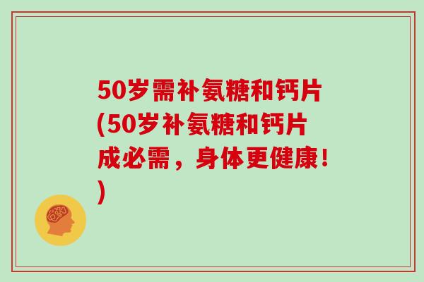 50岁需补氨糖和钙片(50岁补氨糖和钙片成必需,身体更健康!) 50岁需补氨糖和钙片(50岁补氨糖和钙片成必需,身体更健康!)