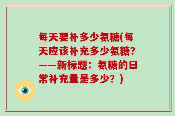 每天要补多少氨糖(每天应该补充多少氨糖?——新标题:氨糖的日常补充量是多少?) 每天要补多少氨糖(每天应该补充多少氨糖?——新标题:氨糖的日常补充量是多少?)