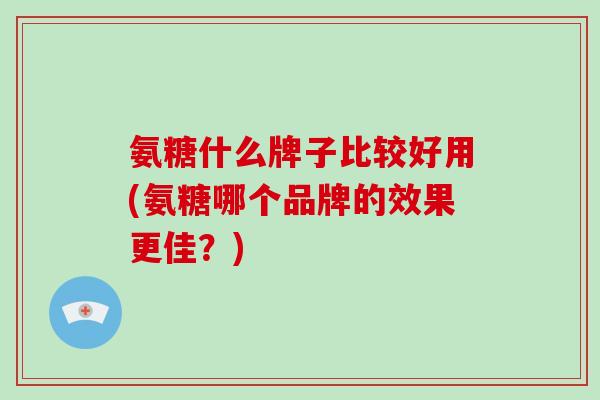 氨糖什么牌子比较好用(氨糖哪个品牌的效果更佳？)