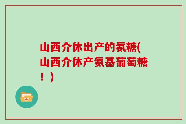 山西介休出产的氨糖(山西介休产氨基葡萄糖!) 山西介休出产的氨糖(山西介休产氨基葡萄糖!)