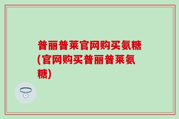 普丽普莱官网购买氨糖(官网购买普丽普莱氨糖) 普丽普莱官网购买氨糖(官网购买普丽普莱氨糖)