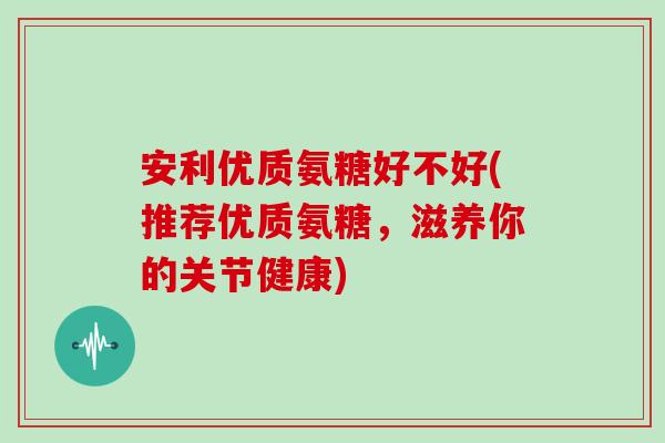 安利优质氨糖好不好(推荐优质氨糖,滋养你的关节健康) 安利优质氨糖好不好(推荐优质氨糖,滋养你的关节健康)
