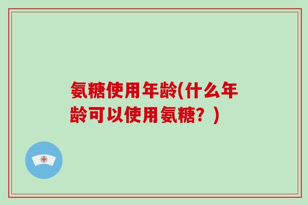 氨糖使用年龄(什么年龄可以使用氨糖?) 氨糖使用年龄(什么年龄可以使用氨糖?)