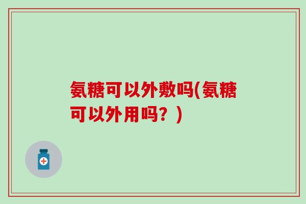 氨糖可以外敷吗(氨糖可以外用吗?) 氨糖可以外敷吗(氨糖可以外用吗?)