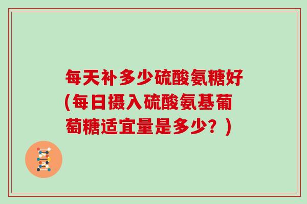 每天补多少硫酸氨糖好(每日摄入硫酸氨基葡萄糖适宜量是多少?) 每天补多少硫酸氨糖好(每日摄入硫酸氨基葡萄糖适宜量是多少?)